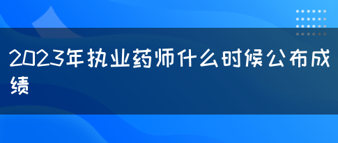 2023年执业药师什么时候公布成绩