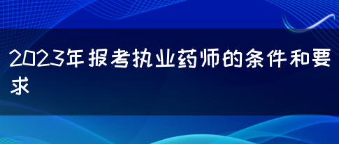 2023年报考执业药师的条件和要求