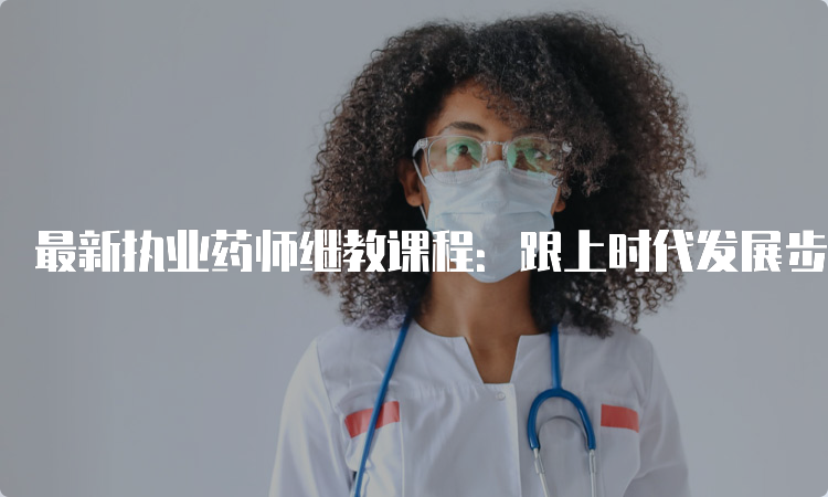 最新执业药师继教课程：跟上时代发展步伐