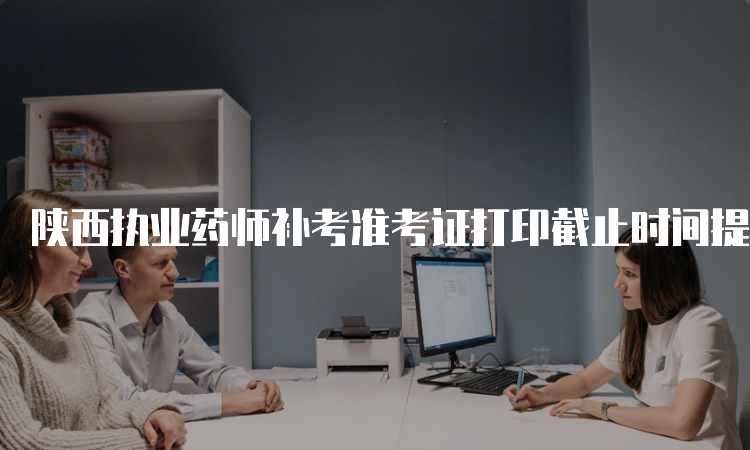 陕西执业药师补考准考证打印截止时间提前到了吗？(图1)